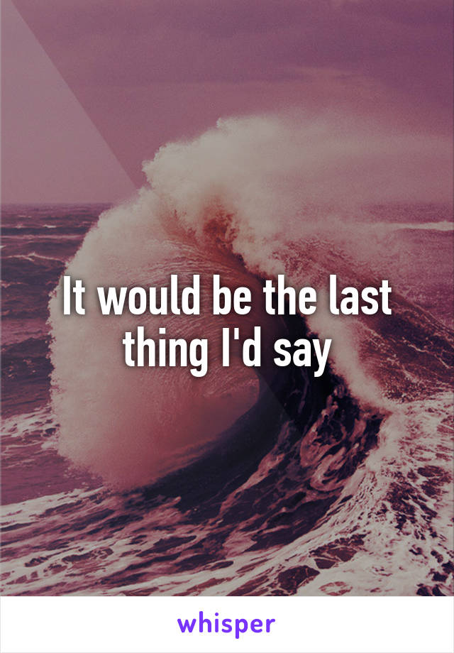 It would be the last thing I'd say