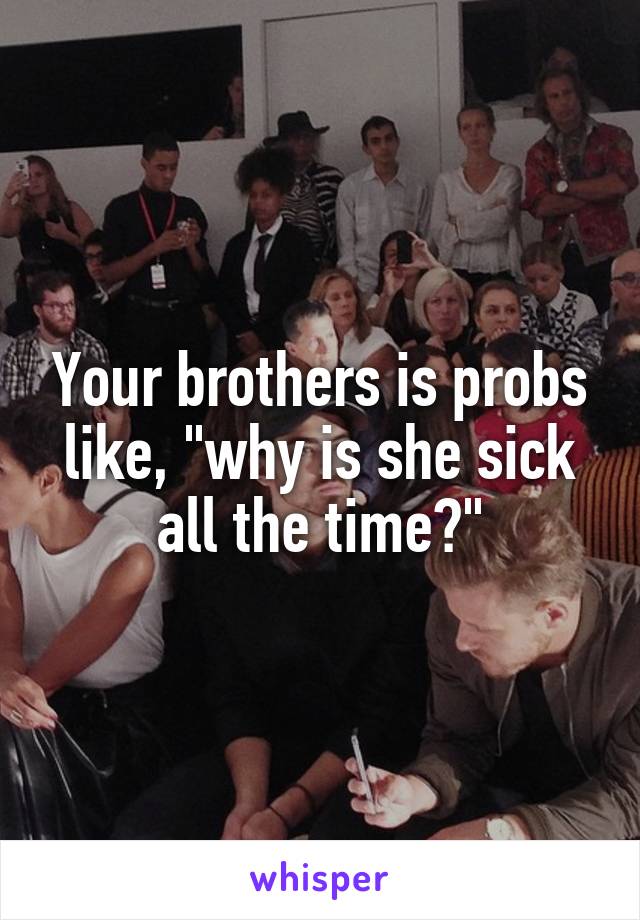 Your brothers is probs like, "why is she sick all the time?"