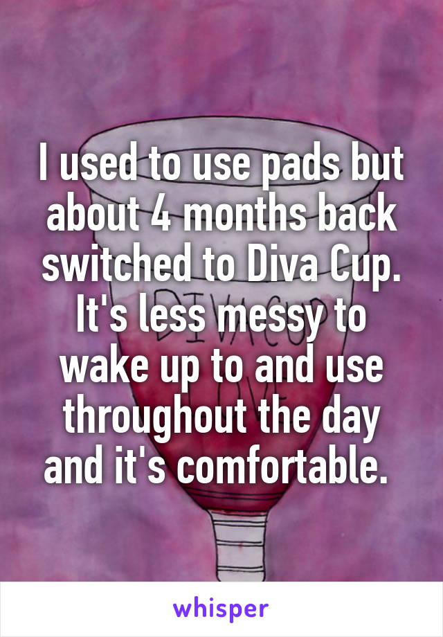 I used to use pads but about 4 months back switched to Diva Cup. It's less messy to wake up to and use throughout the day and it's comfortable. 