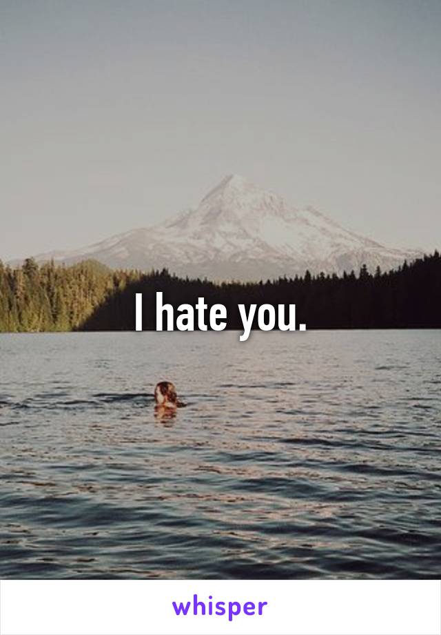 I hate you.