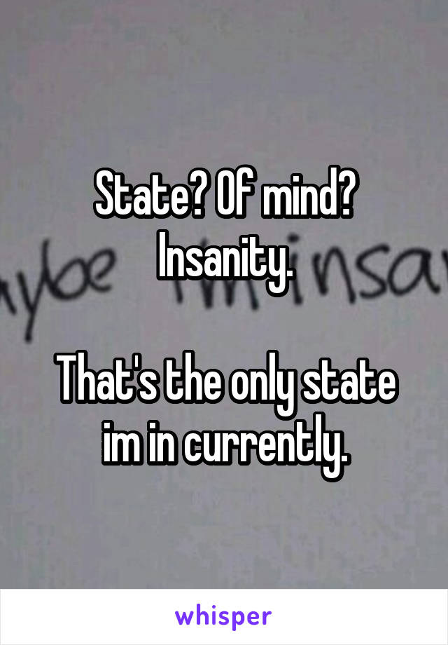 State? Of mind?
Insanity.

That's the only state im in currently.
