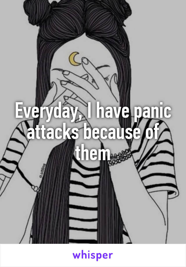 Everyday, I have panic attacks because of them