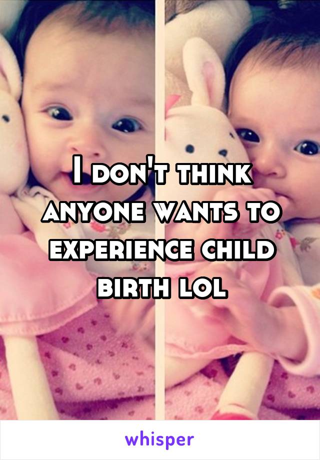 I don't think anyone wants to experience child birth lol