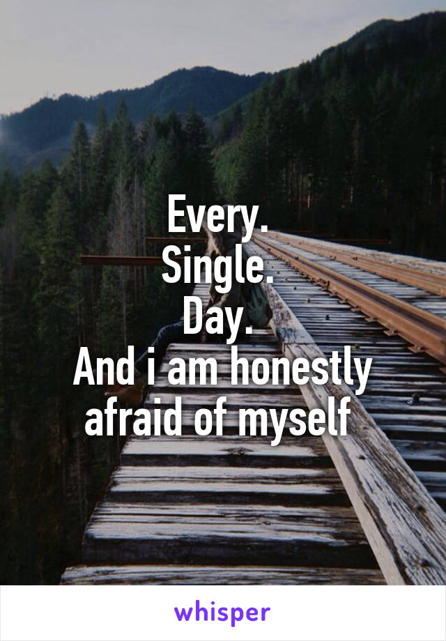Every. 
Single. 
Day. 
And i am honestly afraid of myself 