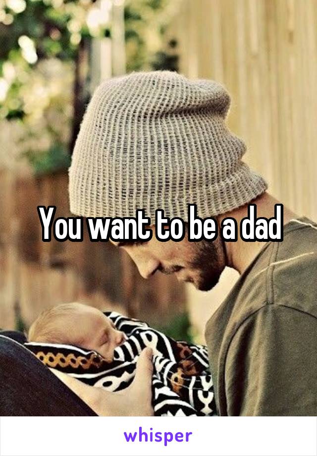 You want to be a dad