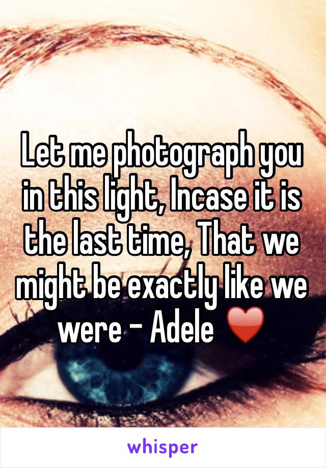 Let me photograph you in this light, Incase it is the last time, That we might be exactly like we were - Adele ♥️