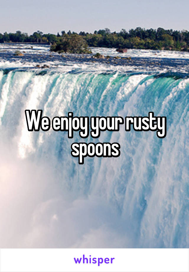 We enjoy your rusty spoons