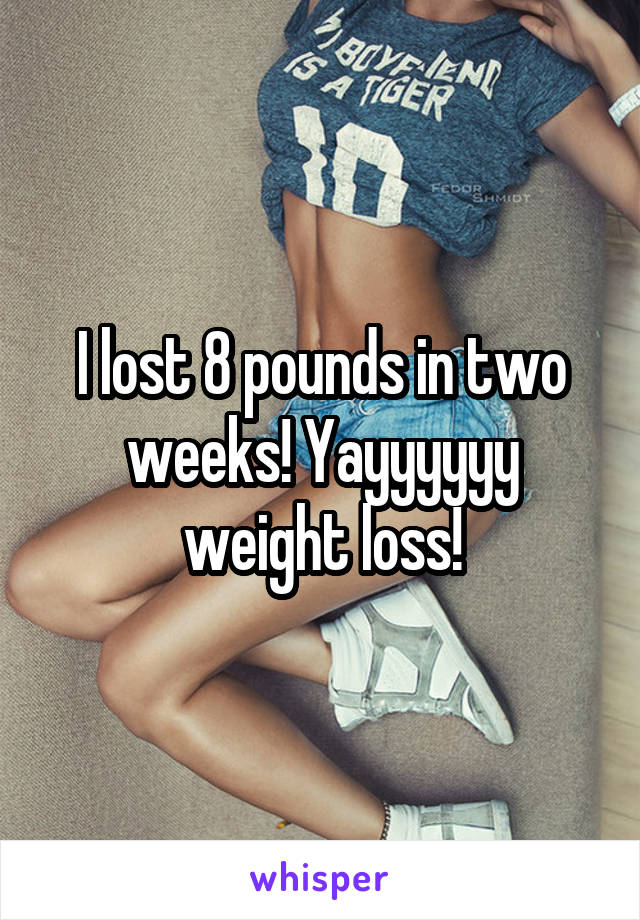 I lost 8 pounds in two weeks! Yayyyyyy weight loss!