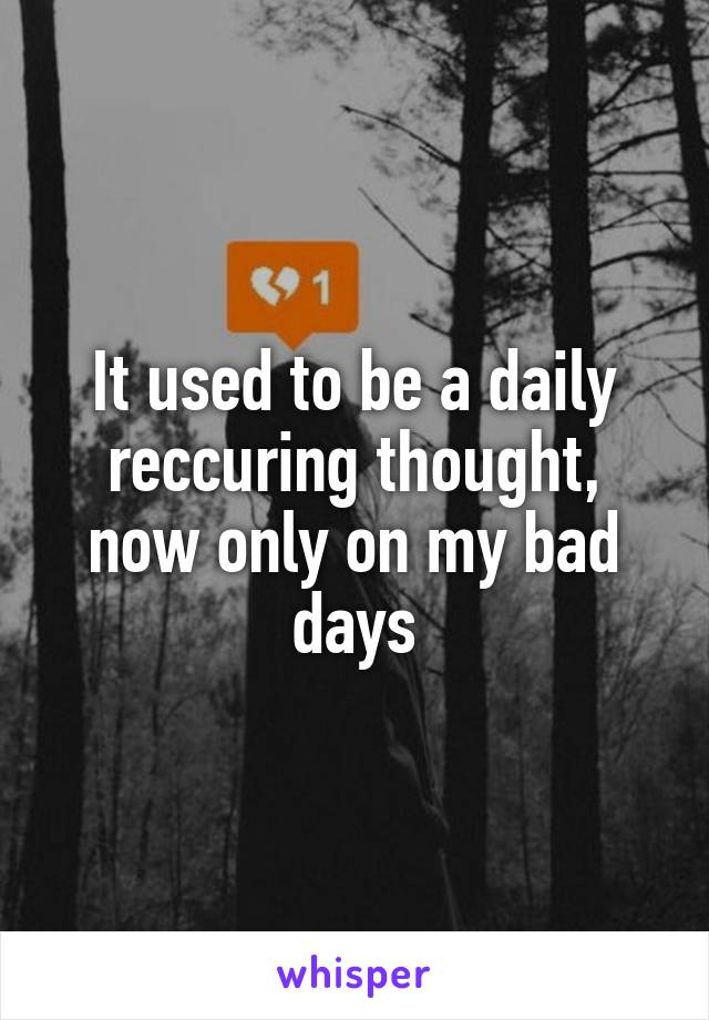 It used to be a daily reccuring thought, now only on my bad days