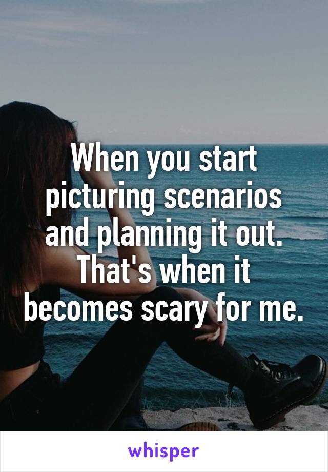 When you start picturing scenarios and planning it out. That's when it becomes scary for me.