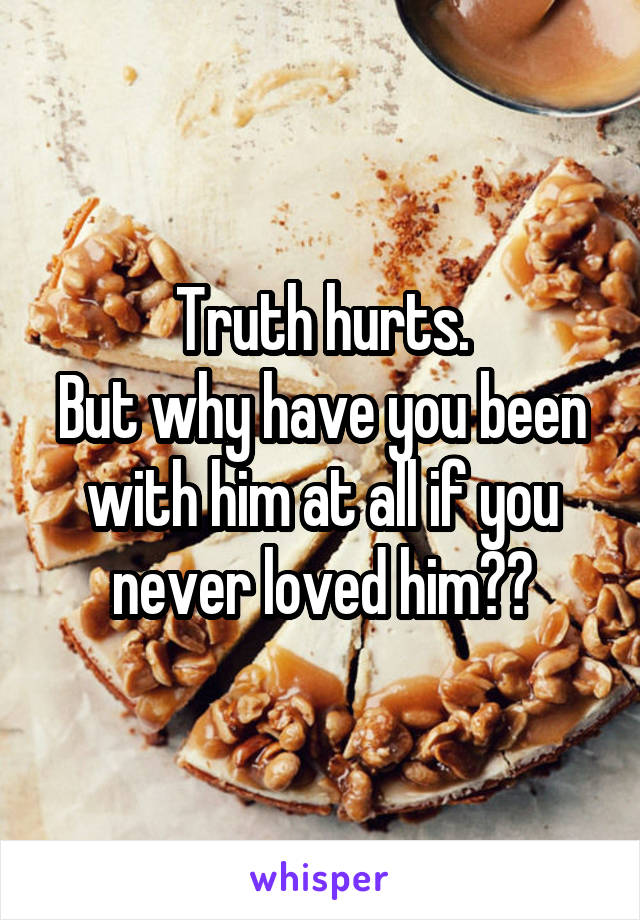 Truth hurts.
But why have you been with him at all if you never loved him??