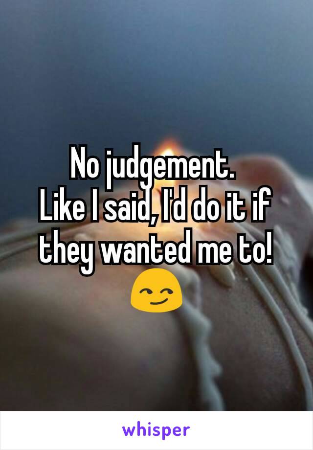 No judgement. 
Like I said, I'd do it if they wanted me to! 😏