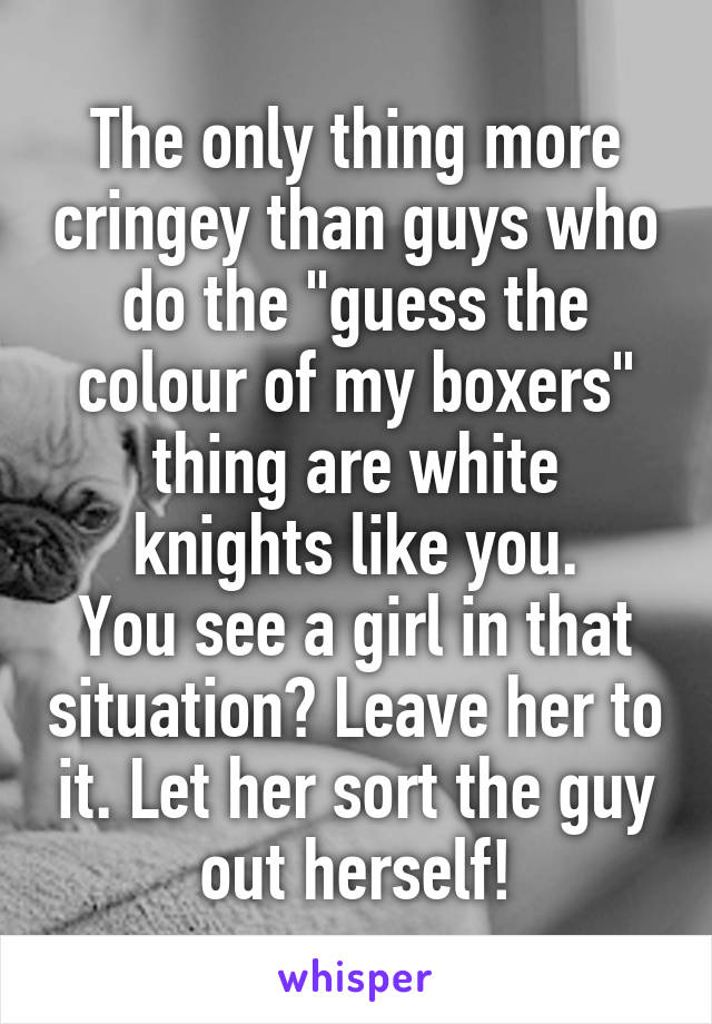 The only thing more cringey than guys who do the "guess the colour of my boxers" thing are white knights like you.
You see a girl in that situation? Leave her to it. Let her sort the guy out herself!