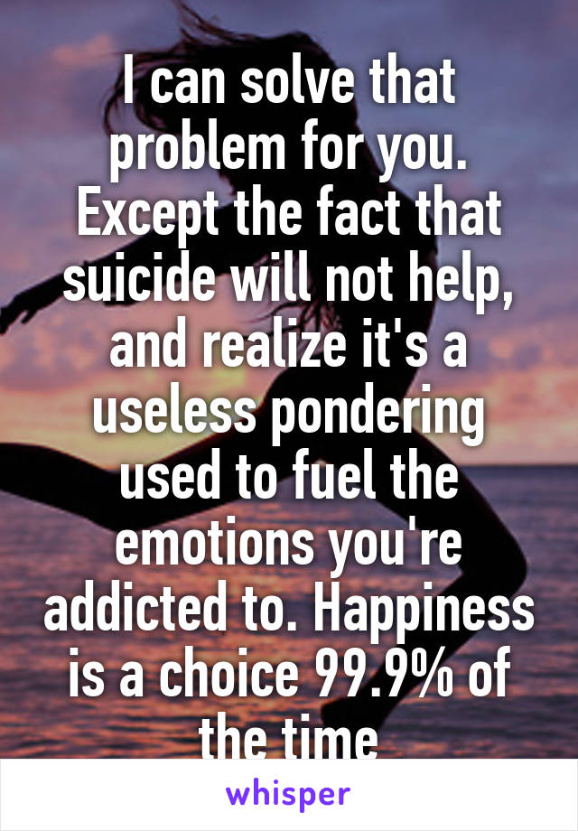 I can solve that problem for you. Except the fact that suicide will not help, and realize it's a useless pondering used to fuel the emotions you're addicted to. Happiness is a choice 99.9% of the time