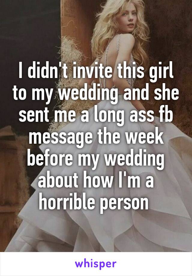 I didn't invite this girl to my wedding and she sent me a long ass fb message the week before my wedding about how I'm a horrible person 