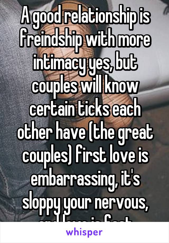 A good relationship is freindship with more intimacy yes, but couples will know certain ticks each other have (the great couples) first love is embarrassing, it's sloppy your nervous, and love is fast