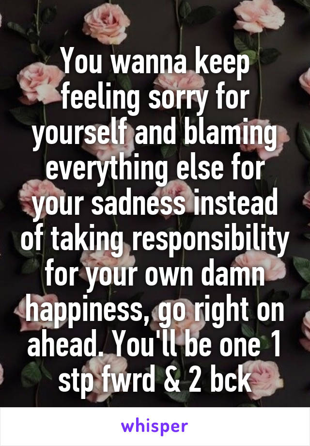 You wanna keep feeling sorry for yourself and blaming everything else for your sadness instead of taking responsibility for your own damn happiness, go right on ahead. You'll be one 1 stp fwrd & 2 bck