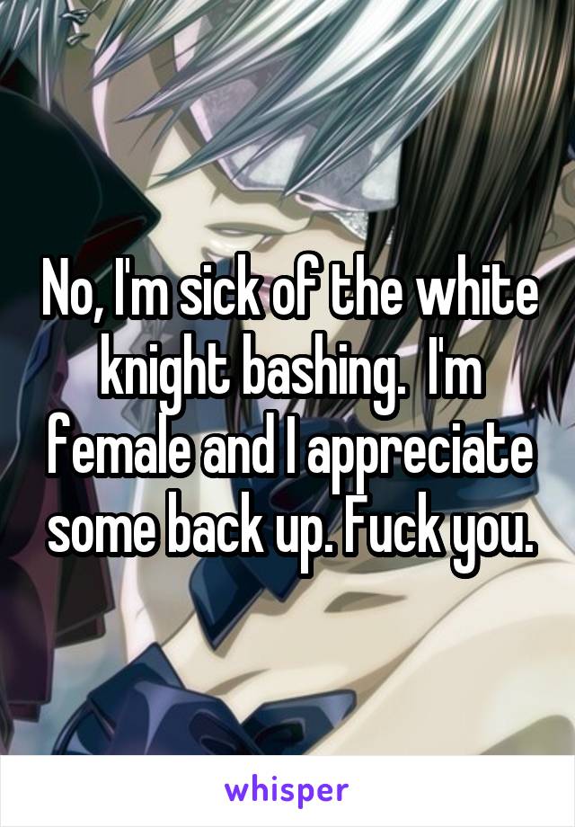 No, I'm sick of the white knight bashing.  I'm female and I appreciate some back up. Fuck you.