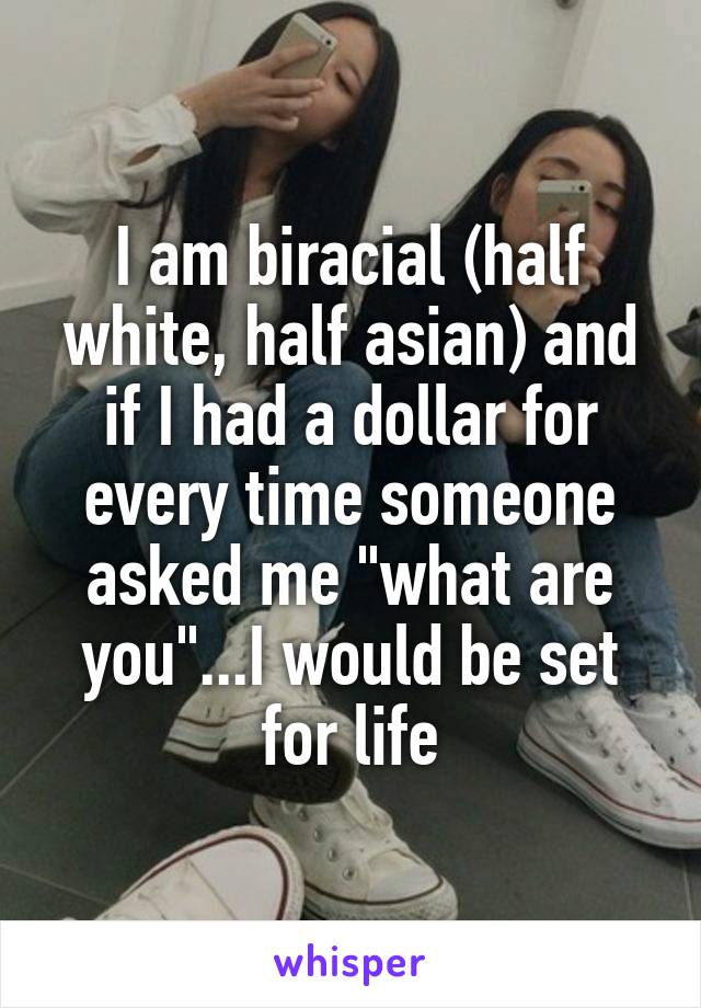 I am biracial (half white, half asian) and if I had a dollar for every time someone asked me "what are you"...I would be set for life