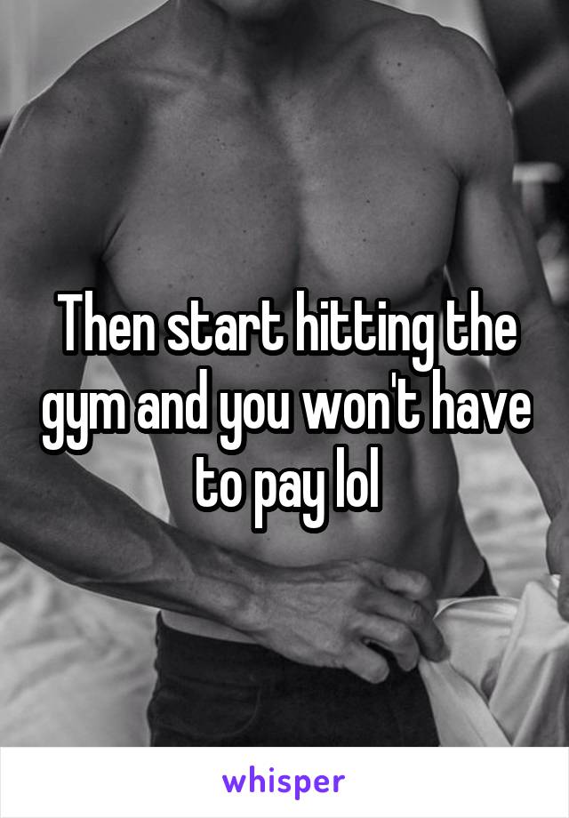 Then start hitting the gym and you won't have to pay lol