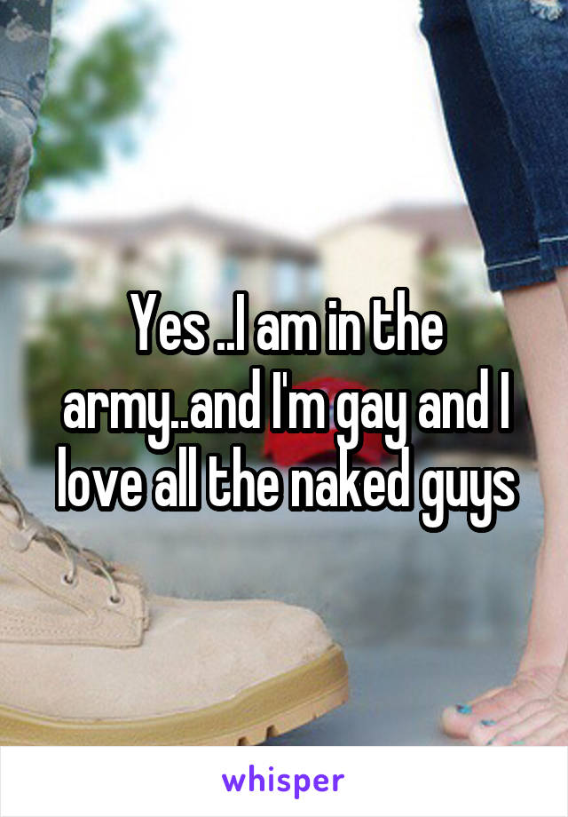 Yes ..I am in the army..and I'm gay and I love all the naked guys