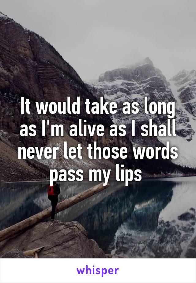 It would take as long as I'm alive as I shall never let those words pass my lips 