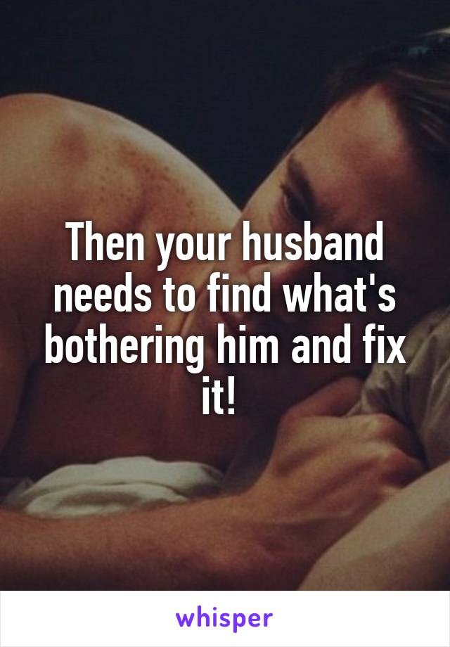Then your husband needs to find what's bothering him and fix it! 