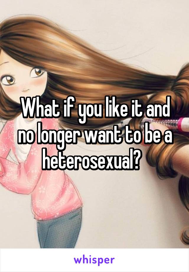 What if you like it and no longer want to be a heterosexual?  