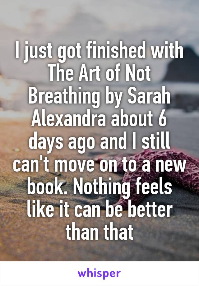 I just got finished with The Art of Not Breathing by Sarah Alexandra about 6 days ago and I still can't move on to a new book. Nothing feels like it can be better than that