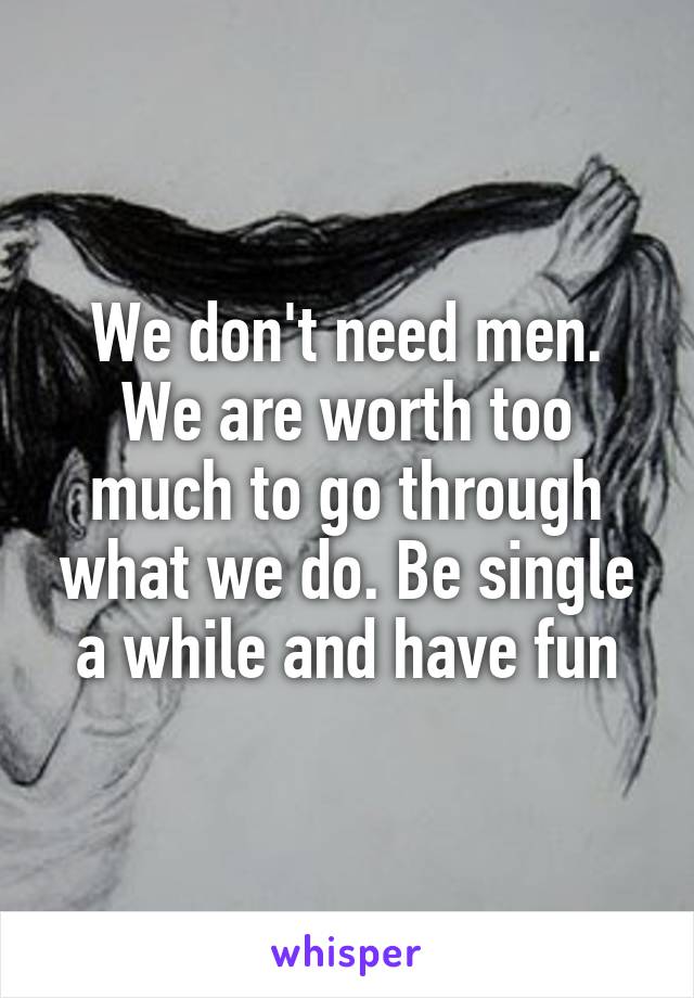 We don't need men. We are worth too much to go through what we do. Be single a while and have fun