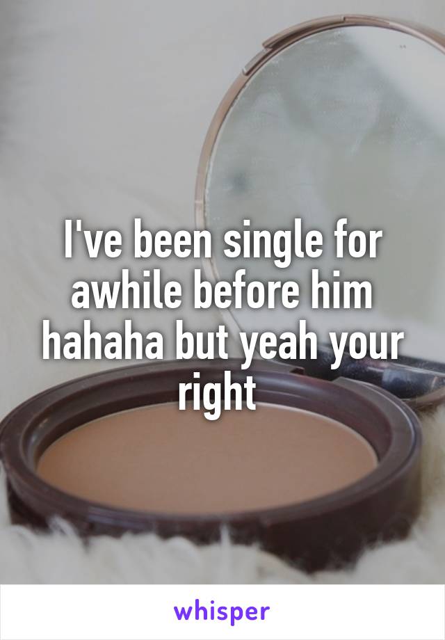 I've been single for awhile before him hahaha but yeah your right 