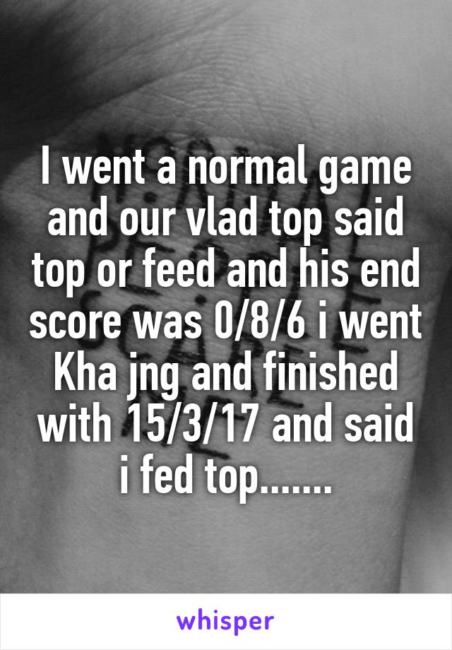 I went a normal game and our vlad top said top or feed and his end score was 0/8/6 i went Kha jng and finished with 15/3/17 and said i fed top.......