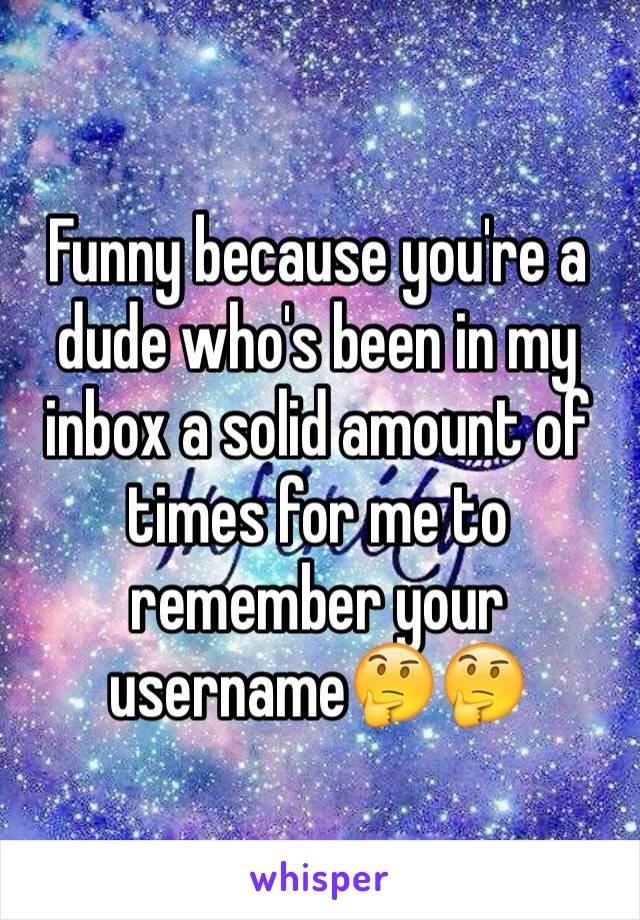 Funny because you're a dude who's been in my inbox a solid amount of times for me to remember your username🤔🤔