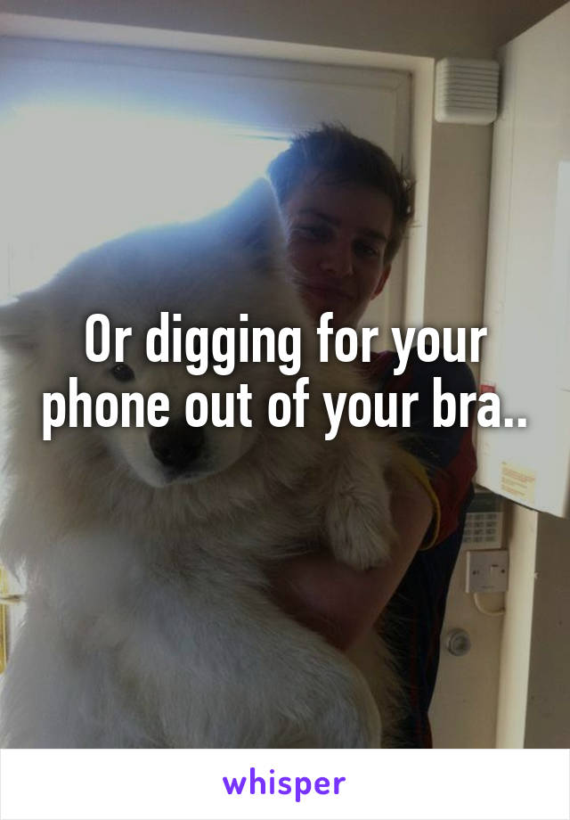 Or digging for your phone out of your bra.. 