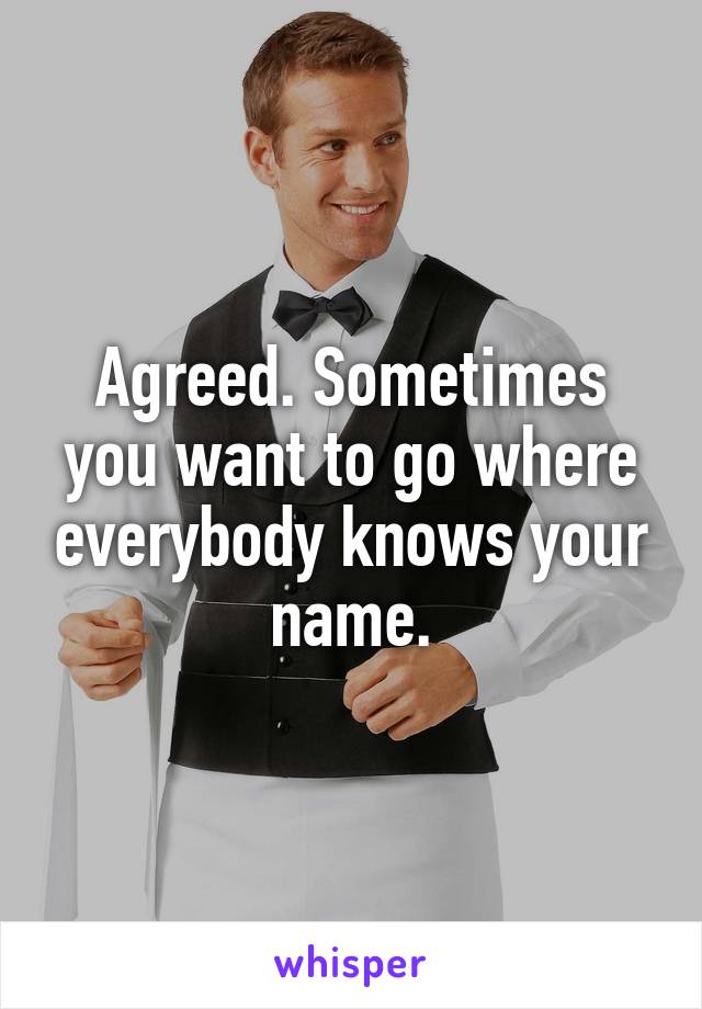 Agreed. Sometimes you want to go where everybody knows your name.