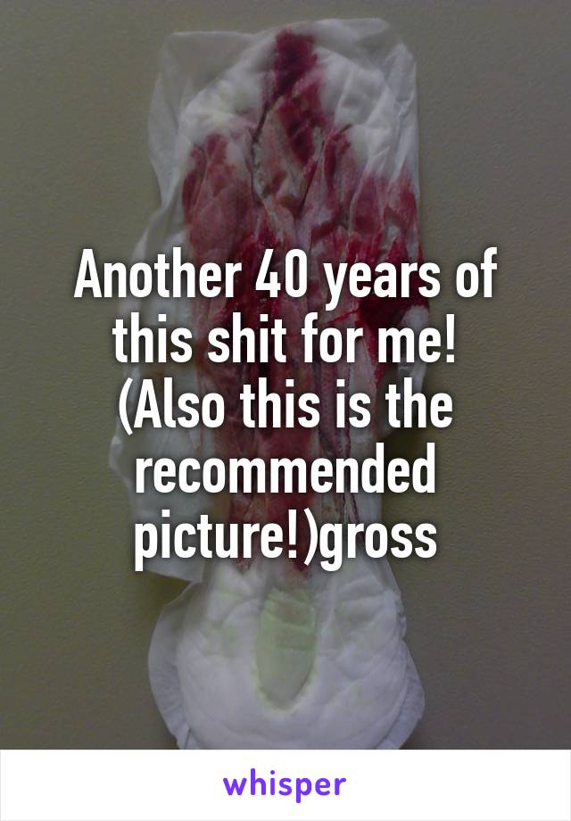 Another 40 years of this shit for me!
(Also this is the recommended picture!)gross