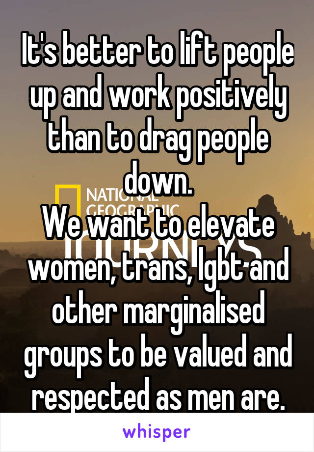 It's better to lift people up and work positively than to drag people down.
We want to elevate women, trans, lgbt and other marginalised groups to be valued and respected as men are.