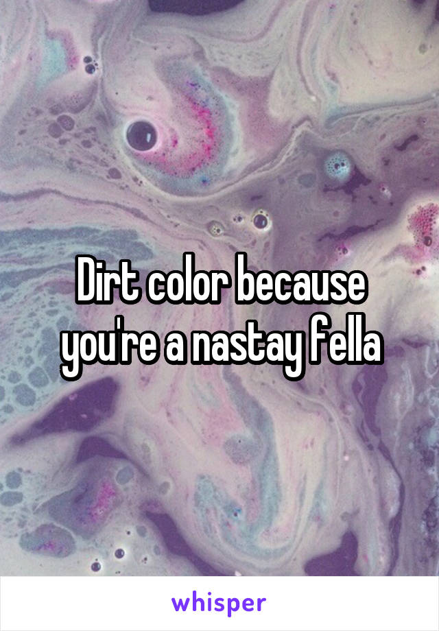 Dirt color because you're a nastay fella
