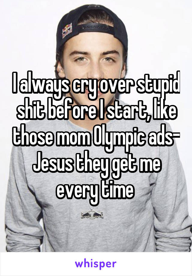 I always cry over stupid shit before I start, like those mom Olympic ads- Jesus they get me every time 