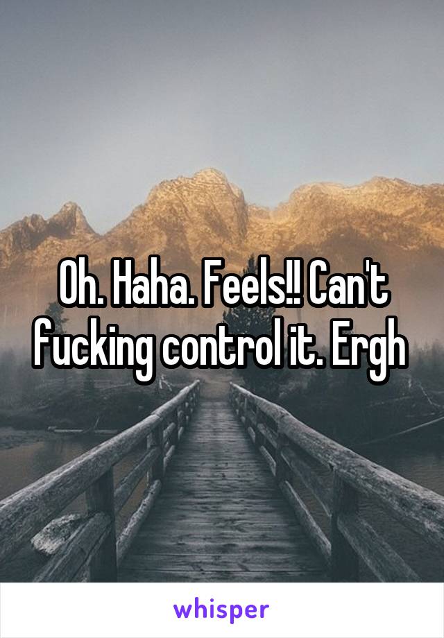 Oh. Haha. Feels!! Can't fucking control it. Ergh 