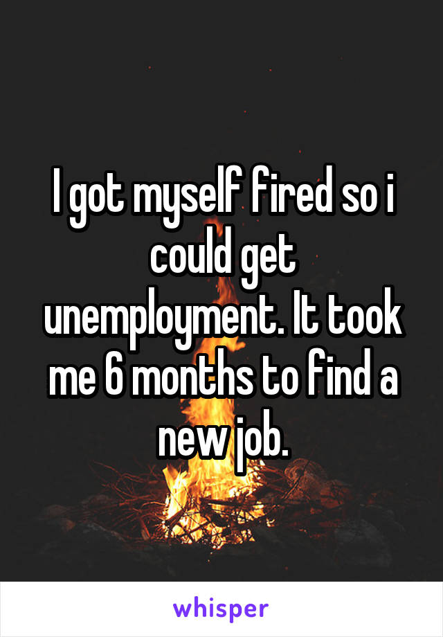 I got myself fired so i could get unemployment. It took me 6 months to find a new job.