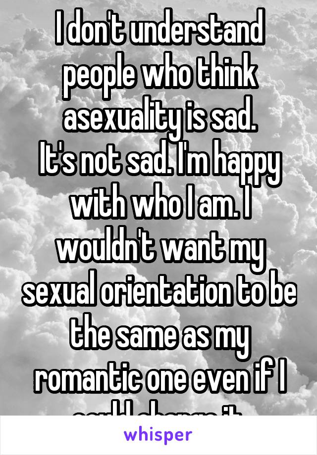 I don't understand people who think asexuality is sad.
It's not sad. I'm happy with who I am. I wouldn't want my sexual orientation to be the same as my romantic one even if I could change it.