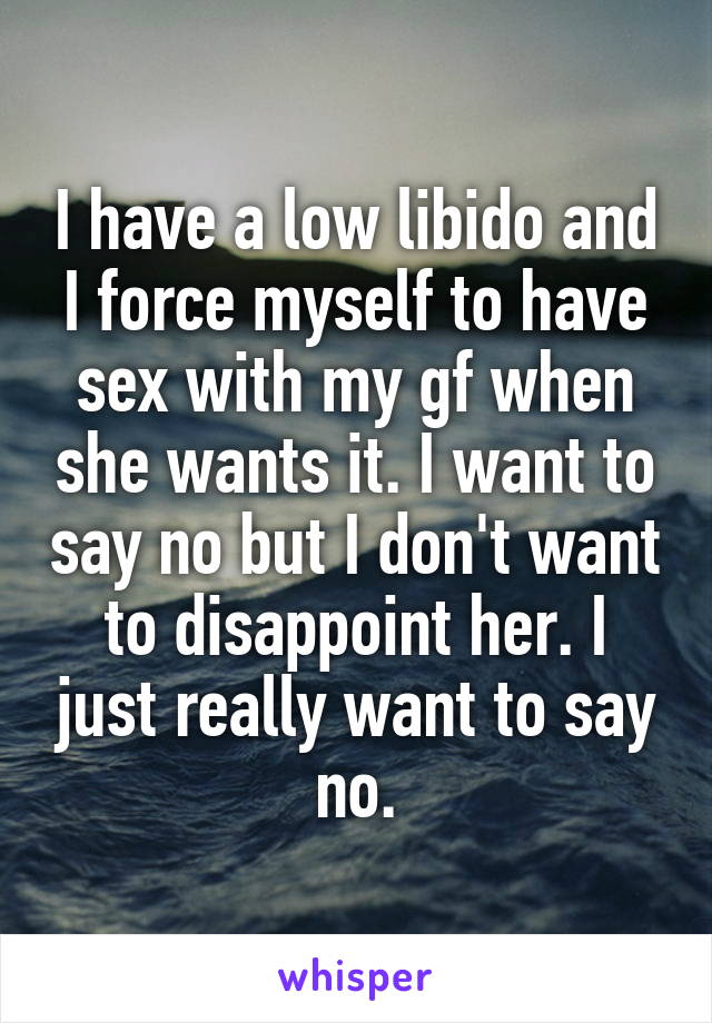 I have a low libido and I force myself to have sex with my gf when she wants it. I want to say no but I don't want to disappoint her. I just really want to say no.