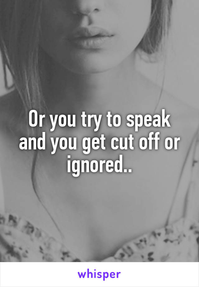 Or you try to speak and you get cut off or ignored..