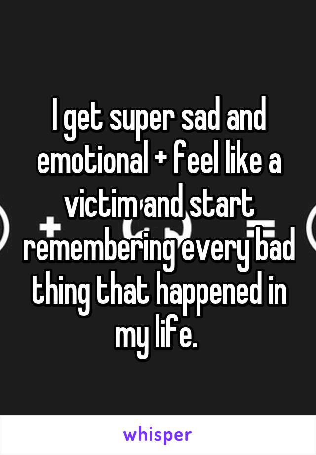 I get super sad and emotional + feel like a victim and start remembering every bad thing that happened in my life. 