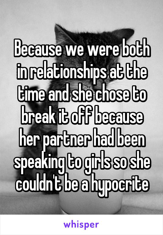 Because we were both in relationships at the time and she chose to break it off because her partner had been speaking to girls so she couldn't be a hypocrite