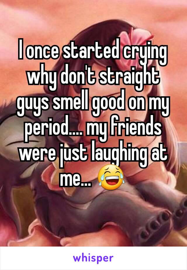 I once started crying why don't straight guys smell good on my period.... my friends were just laughing at me... 😂