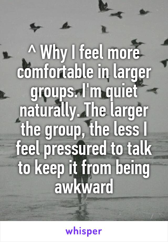 ^ Why I feel more comfortable in larger groups. I'm quiet naturally. The larger the group, the less I feel pressured to talk to keep it from being awkward