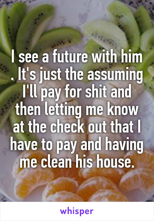I see a future with him . It's just the assuming I'll pay for shit and then letting me know at the check out that I have to pay and having me clean his house.