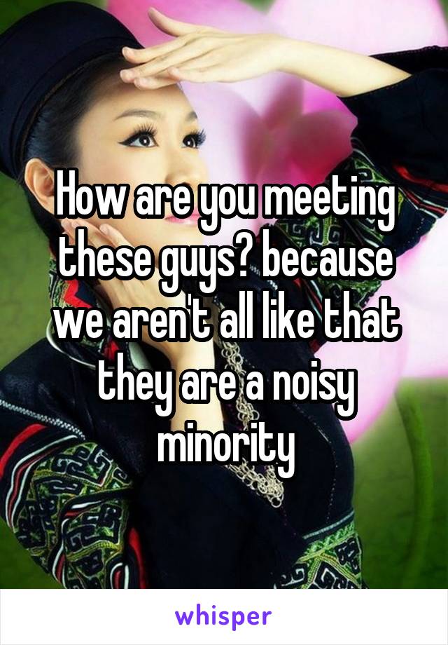 How are you meeting these guys? because we aren't all like that they are a noisy minority